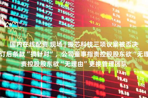 国内在线配资 现场 | 振芯科技三项议案被否决！控股股东认为修订后条款“搞针对”，公司董事指责控股股东欲“无理由”更换管理团队