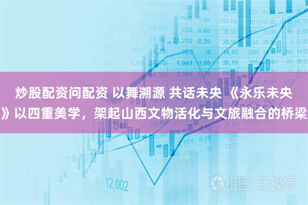炒股配资问配资 以舞溯源 共话未央 《永乐未央》以四重美学，架起山西文物活化与文旅融合的桥梁