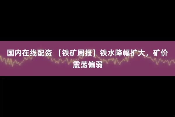 国内在线配资 【铁矿周报】铁水降幅扩大，矿价震荡偏弱