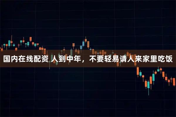 国内在线配资 人到中年，不要轻易请人来家里吃饭
