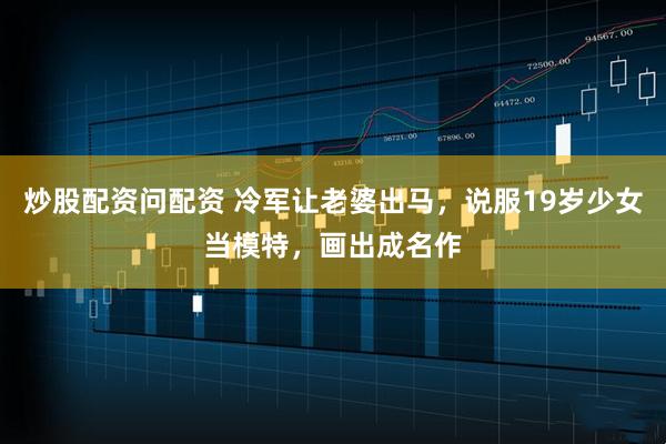 炒股配资问配资 冷军让老婆出马,说服19岁少女当模特,画出成名作