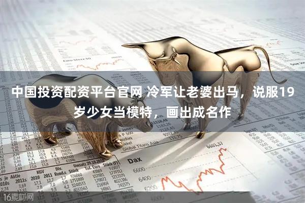 中国投资配资平台官网 冷军让老婆出马，说服19岁少女当模特，画出成名作