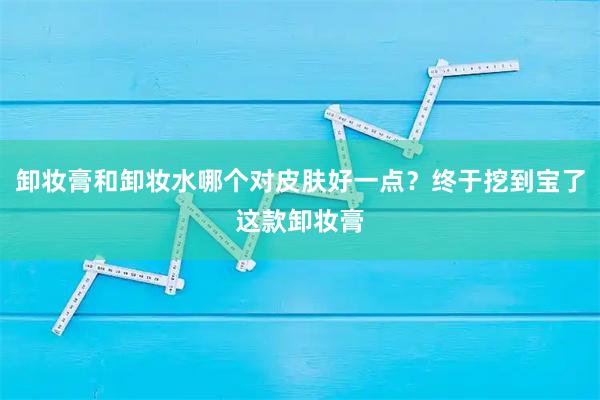 卸妆膏和卸妆水哪个对皮肤好一点?终于挖到宝了这款卸妆膏