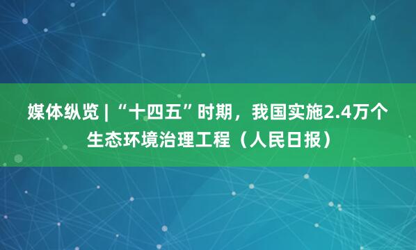 媒体纵览 | “十四五”时期，我国实施2.4万个生态环境治理工程（人民日报）