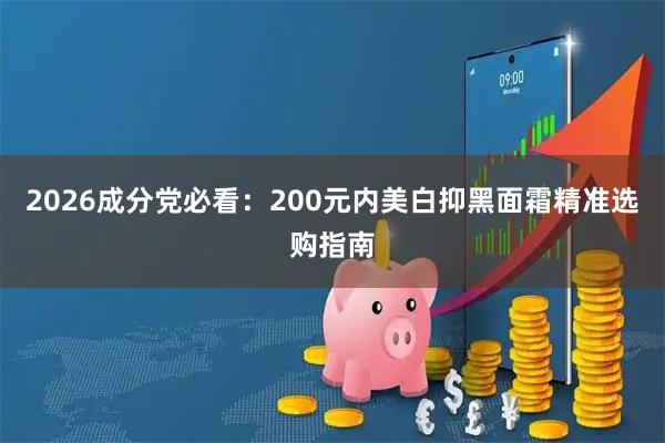2026成分党必看:200元内美白抑黑面霜精准选购指南