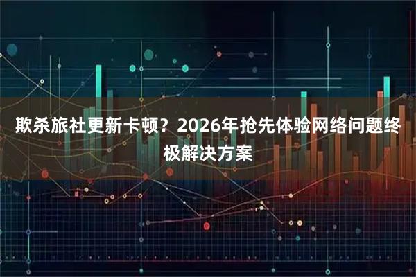 欺杀旅社更新卡顿？2026年抢先体验网络问题终极解决方案