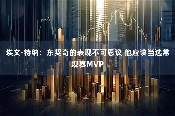 埃文·特纳：东契奇的表现不可思议 他应该当选常规赛MVP