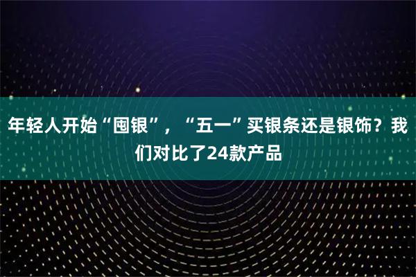 年轻人开始“囤银”，“五一”买银条还是银饰？我们对比了24款产品