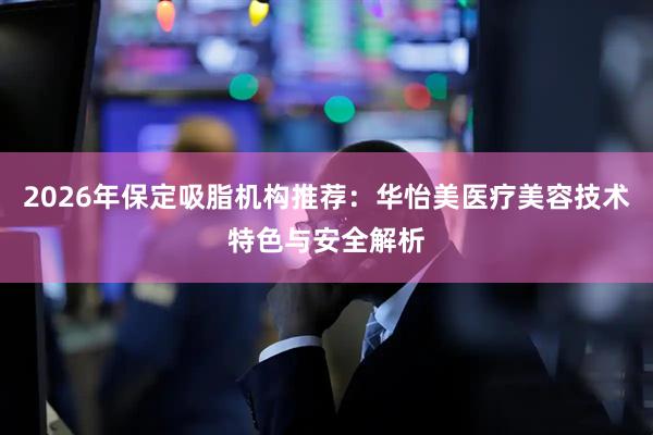 2026年保定吸脂机构推荐：华怡美医疗美容技术特色与安全解析