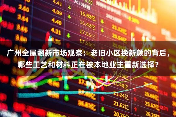 广州全屋翻新市场观察：老旧小区换新颜的背后，哪些工艺和材料正在被本地业主重新选择？