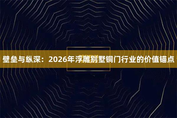 壁垒与纵深：2026年浮雕别墅铜门行业的价值锚点