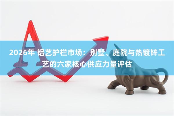 2026年 铝艺护栏市场：别墅、庭院与热镀锌工艺的六家核心供应力量评估