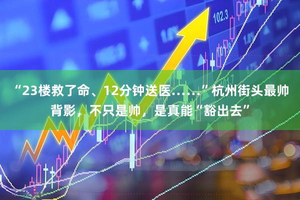 “23楼救了命、12分钟送医……”杭州街头最帅背影，不只是帅，是真能“豁出去”