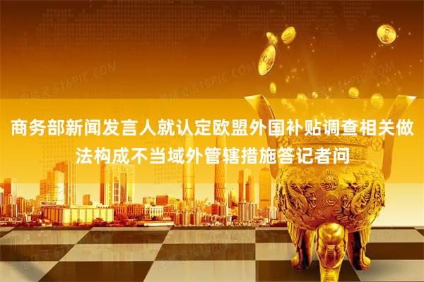 商务部新闻发言人就认定欧盟外国补贴调查相关做法构成不当域外管辖措施答记者问