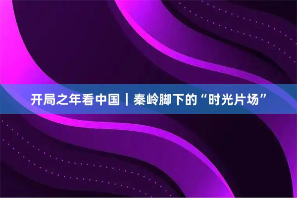 开局之年看中国｜秦岭脚下的“时光片场”