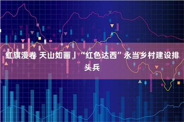 红旗漫卷 天山如画丨“红色达西”永当乡村建设排头兵