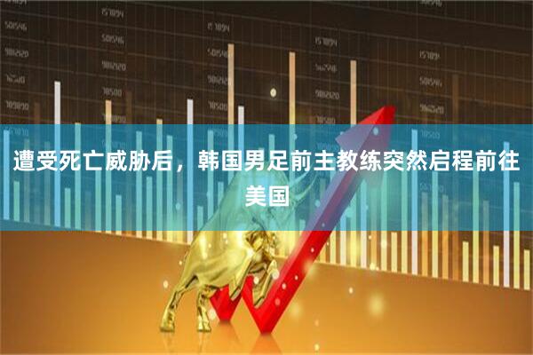 遭受死亡威胁后，韩国男足前主教练突然启程前往美国