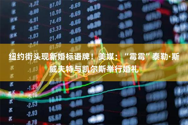 纽约街头现新婚标语牌！美媒：“霉霉”泰勒·斯威夫特与凯尔斯举行婚礼