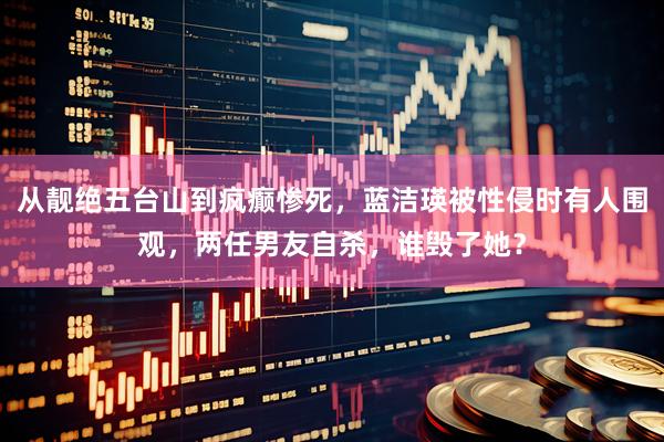 从靓绝五台山到疯癫惨死,蓝洁瑛被性侵时有人围观,两任男友自杀,谁毁了她?