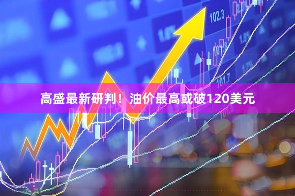 高盛最新研判！油价最高或破120美元